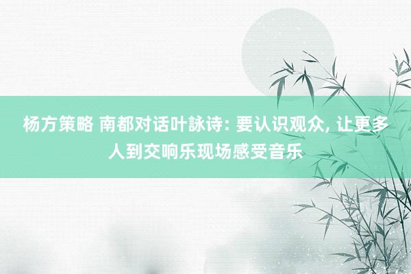 杨方策略 南都对话叶詠诗: 要认识观众, 让更多人到交响乐现场感受音乐