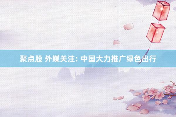 聚点股 外媒关注: 中国大力推广绿色出行