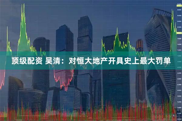 顶级配资 吴清:对恒大地产开具史上最大罚单