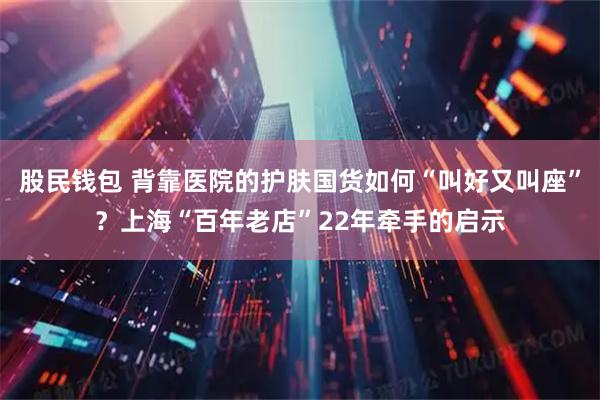 股民钱包 背靠医院的护肤国货如何“叫好又叫座”?上海“百年老店”22年牵手的启示