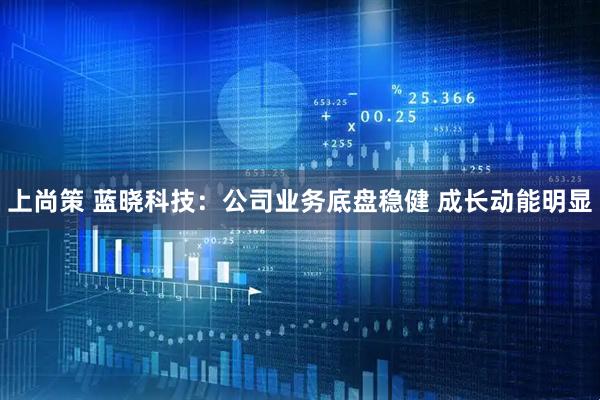 上尚策 蓝晓科技:公司业务底盘稳健 成长动能明显
