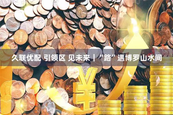 久联优配 引领区 见未来|“路”遇博罗山水间