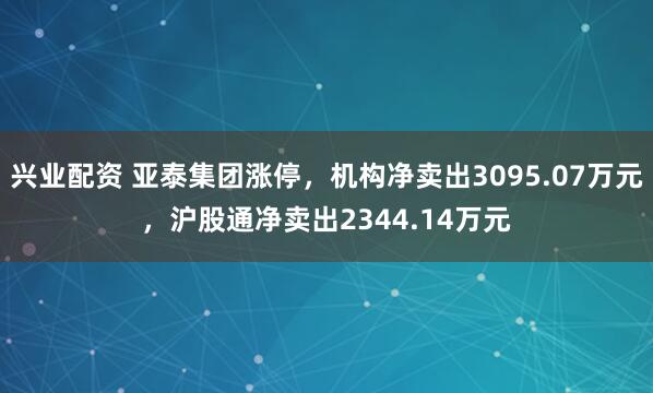 兴业配资 亚泰集团涨停,机构净卖出3095.07万元,沪股通净卖出2344.14万元