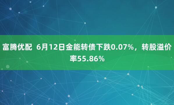 富腾优配  6月12日金能转债下跌0.07%，转股溢价率55.86%