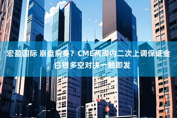 宏盈国际 崩盘前奏？CME两周内二次上调保证金，白银多空对决一触即发