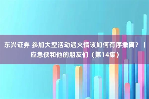 东兴证券 参加大型活动遇火情该如何有序撤离？丨应急侠和他的朋友们（第14集）