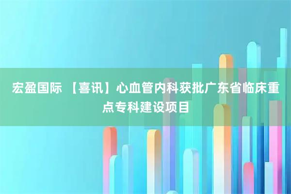宏盈国际 【喜讯】心血管内科获批广东省临床重点专科建设项目