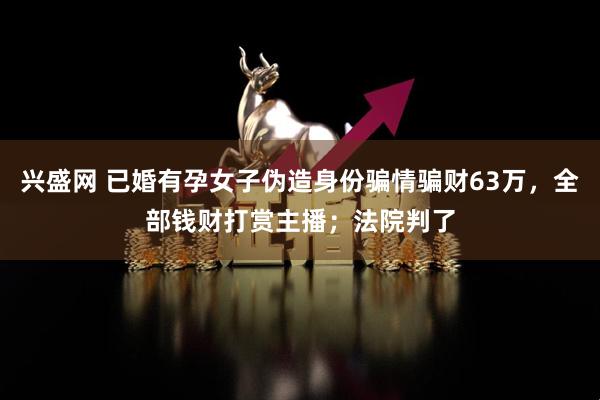 兴盛网 已婚有孕女子伪造身份骗情骗财63万，全部钱财打赏主播；法院判了