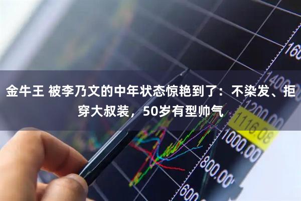 金牛王 被李乃文的中年状态惊艳到了：不染发、拒穿大叔装，50岁有型帅气