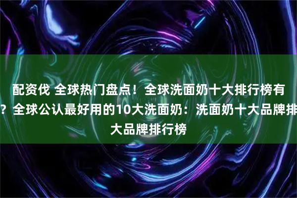 配资伐 全球热门盘点！全球洗面奶十大排行榜有哪些？全球公认最好用的10大洗面奶：洗面奶十大品牌排行榜