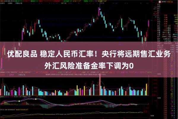 优配良品 稳定人民币汇率！央行将远期售汇业务外汇风险准备金率下调为0